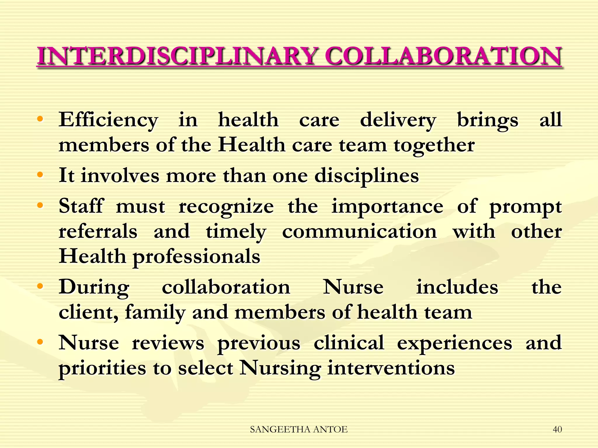 INTERDISCIPLINARY COLLABORATION
• Efficiency in health care delivery brings all
members of the Health care team together
• It involves more than one disciplines
• Staff must recognize the importance of prompt
referrals and timely communication with other
Health professionals
• During collaboration Nurse includes the
client, family and members of health team
• Nurse reviews previous clinical experiences and
priorities to select Nursing interventions
SANGEETHA ANTOE

40

 