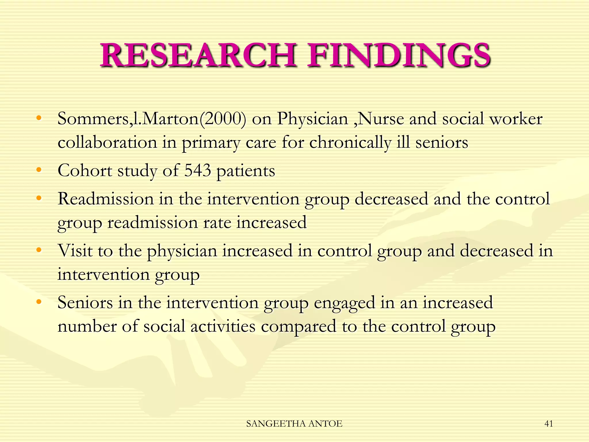 RESEARCH FINDINGS
• Sommers,l.Marton(2000) on Physician ,Nurse and social worker
collaboration in primary care for chronically ill seniors
• Cohort study of 543 patients
• Readmission in the intervention group decreased and the control
group readmission rate increased
• Visit to the physician increased in control group and decreased in
intervention group
• Seniors in the intervention group engaged in an increased
number of social activities compared to the control group

SANGEETHA ANTOE

41

 