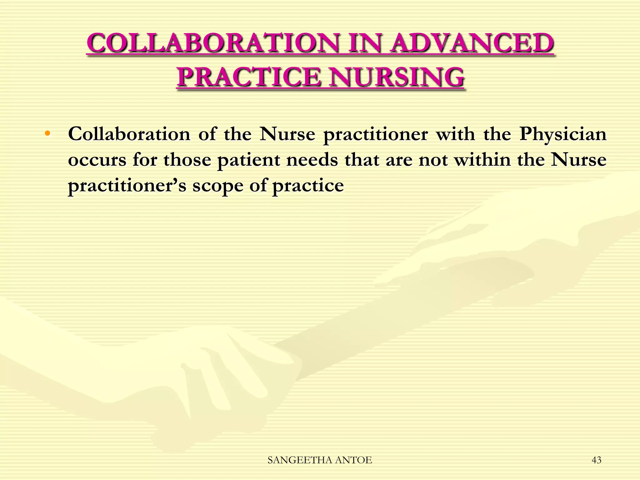 COLLABORATION IN ADVANCED
PRACTICE NURSING
• Collaboration of the Nurse practitioner with the Physician
occurs for those patient needs that are not within the Nurse
practitioner’s scope of practice

SANGEETHA ANTOE

43

 