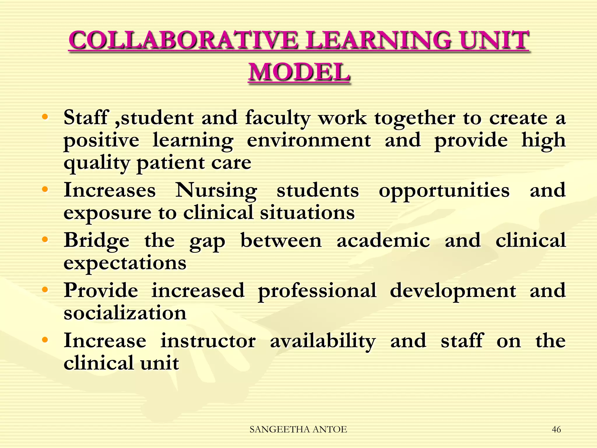 COLLABORATIVE LEARNING UNIT
MODEL
• Staff ,student and faculty work together to create a
positive learning environment and provide high
quality patient care
• Increases Nursing students opportunities and
exposure to clinical situations
• Bridge the gap between academic and clinical
expectations
• Provide increased professional development and
socialization
• Increase instructor availability and staff on the
clinical unit
SANGEETHA ANTOE

46

 