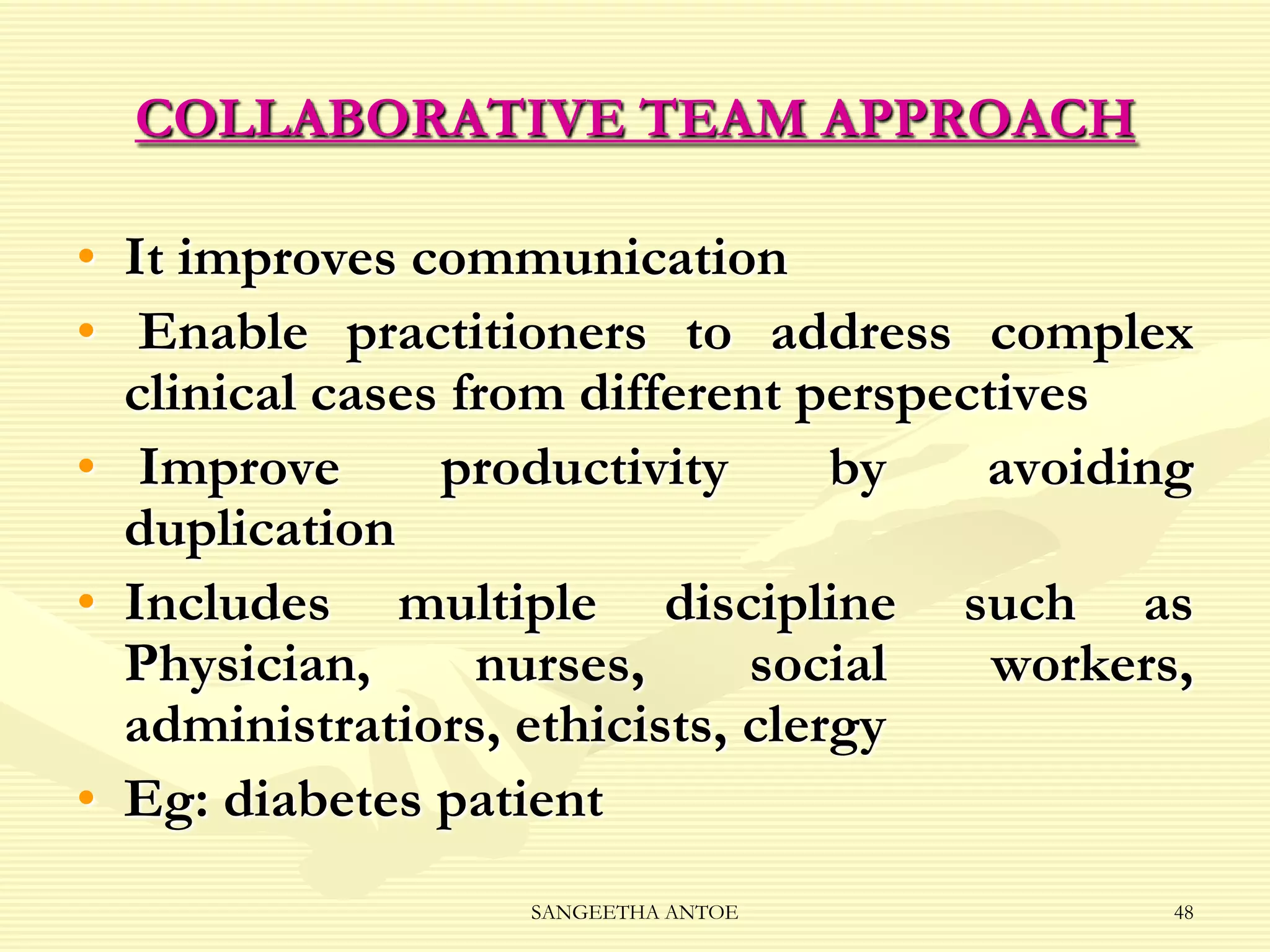 COLLABORATIVE TEAM APPROACH
• It improves communication
• Enable practitioners to address complex
clinical cases from different perspectives
• Improve
productivity
by
avoiding
duplication
• Includes multiple discipline such as
Physician,
nurses,
social
workers,
administratiors, ethicists, clergy
• Eg: diabetes patient
SANGEETHA ANTOE

48

 