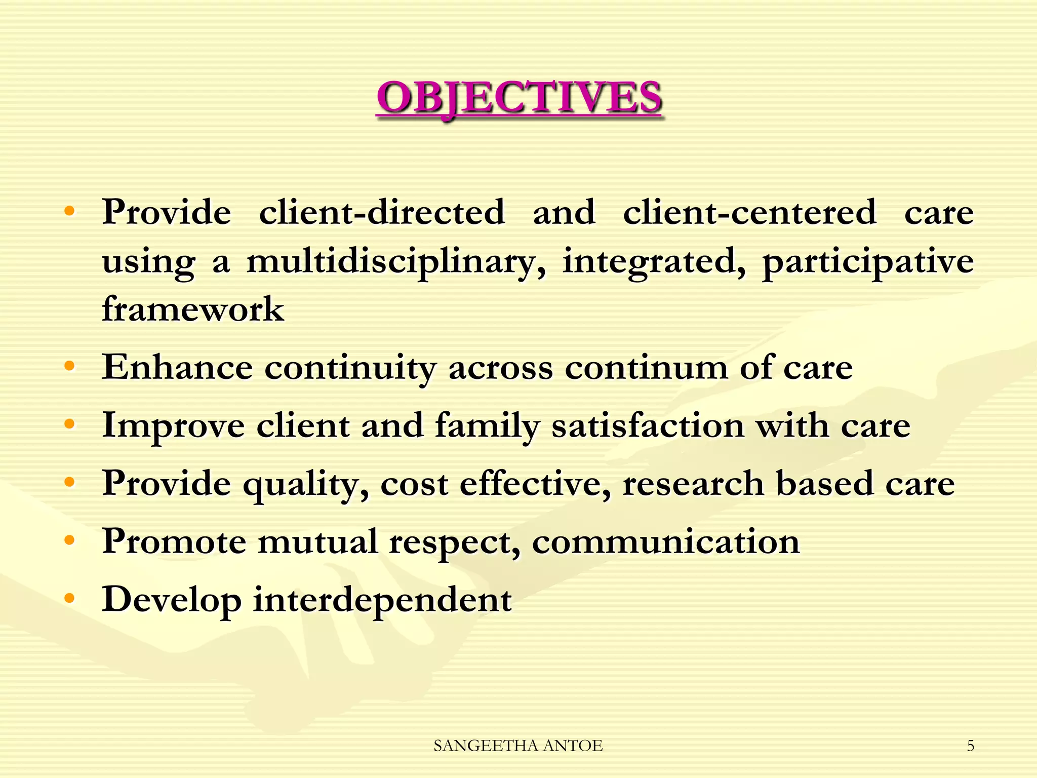 OBJECTIVES
• Provide client-directed and client-centered care
using a multidisciplinary, integrated, participative
framework
• Enhance continuity across continum of care
• Improve client and family satisfaction with care
• Provide quality, cost effective, research based care
• Promote mutual respect, communication
• Develop interdependent

SANGEETHA ANTOE

5

 