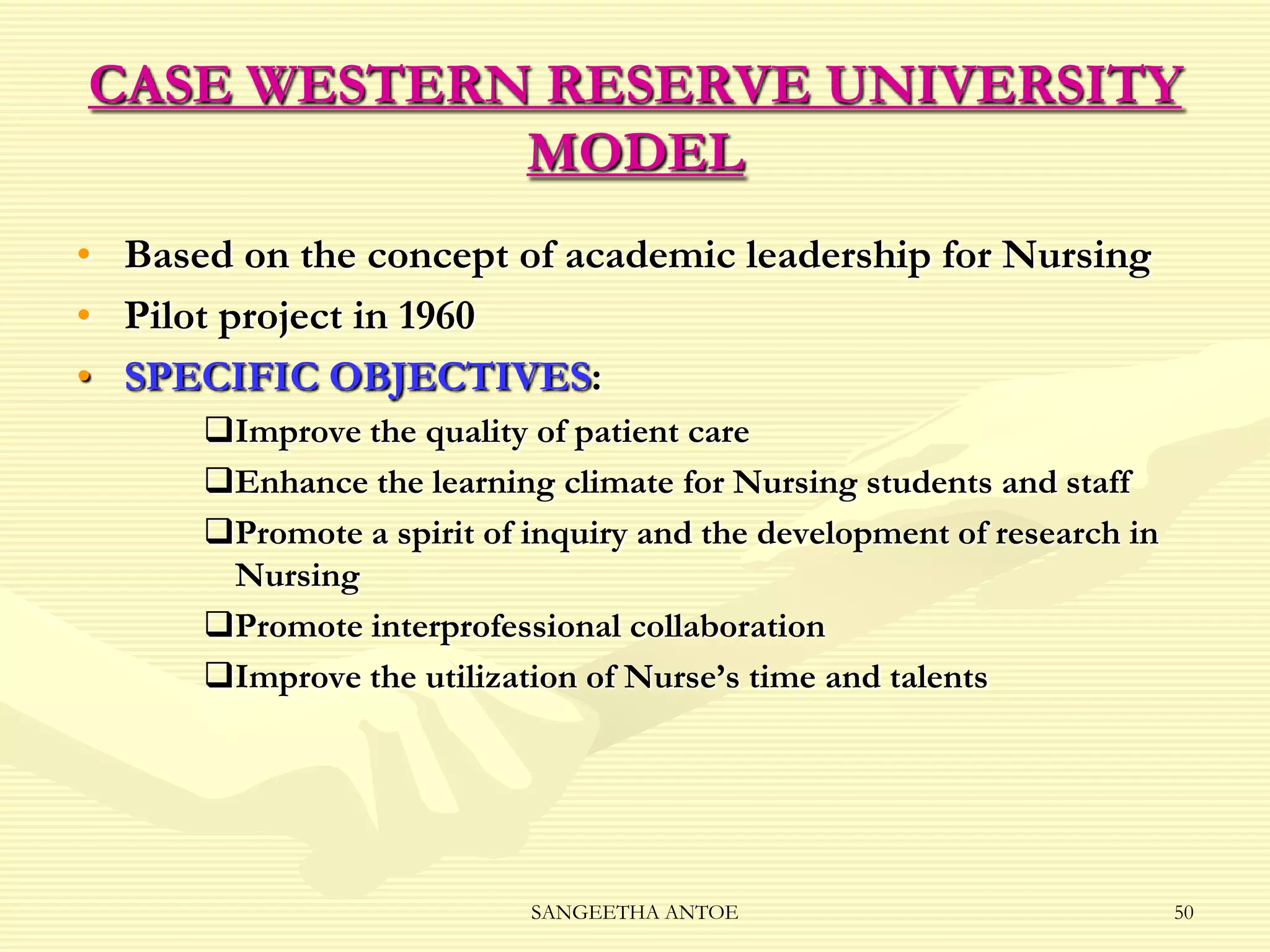 CASE WESTERN RESERVE UNIVERSITY
MODEL
• Based on the concept of academic leadership for Nursing
• Pilot project in 1960
• SPECIFIC OBJECTIVES:
Improve the quality of patient care
Enhance the learning climate for Nursing students and staff
Promote a spirit of inquiry and the development of research in
Nursing
Promote interprofessional collaboration
Improve the utilization of Nurse’s time and talents

SANGEETHA ANTOE

50

 