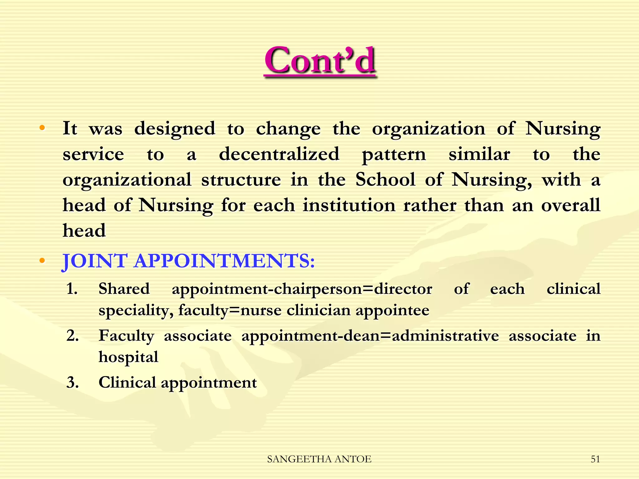 Cont’d
• It was designed to change the organization of Nursing
service to a decentralized pattern similar to the
organizational structure in the School of Nursing, with a
head of Nursing for each institution rather than an overall
head
• JOINT APPOINTMENTS:
1.
2.

3.

Shared appointment-chairperson=director of each clinical
speciality, faculty=nurse clinician appointee
Faculty associate appointment-dean=administrative associate in
hospital
Clinical appointment

SANGEETHA ANTOE

51

 