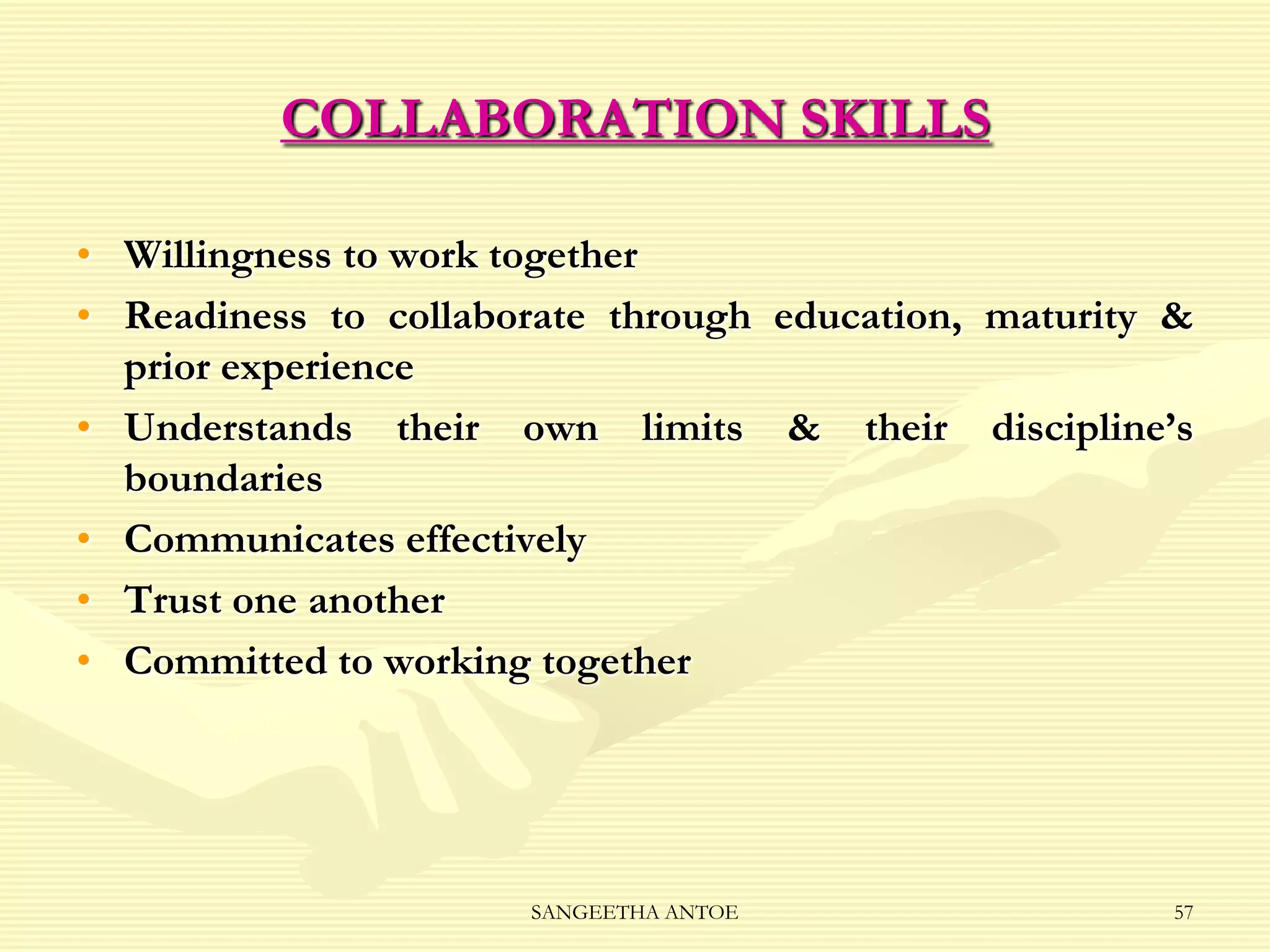 COLLABORATION SKILLS
• Willingness to work together
• Readiness to collaborate through education, maturity &
prior experience
• Understands their own limits & their discipline’s
boundaries
• Communicates effectively
• Trust one another
• Committed to working together

SANGEETHA ANTOE

57

 