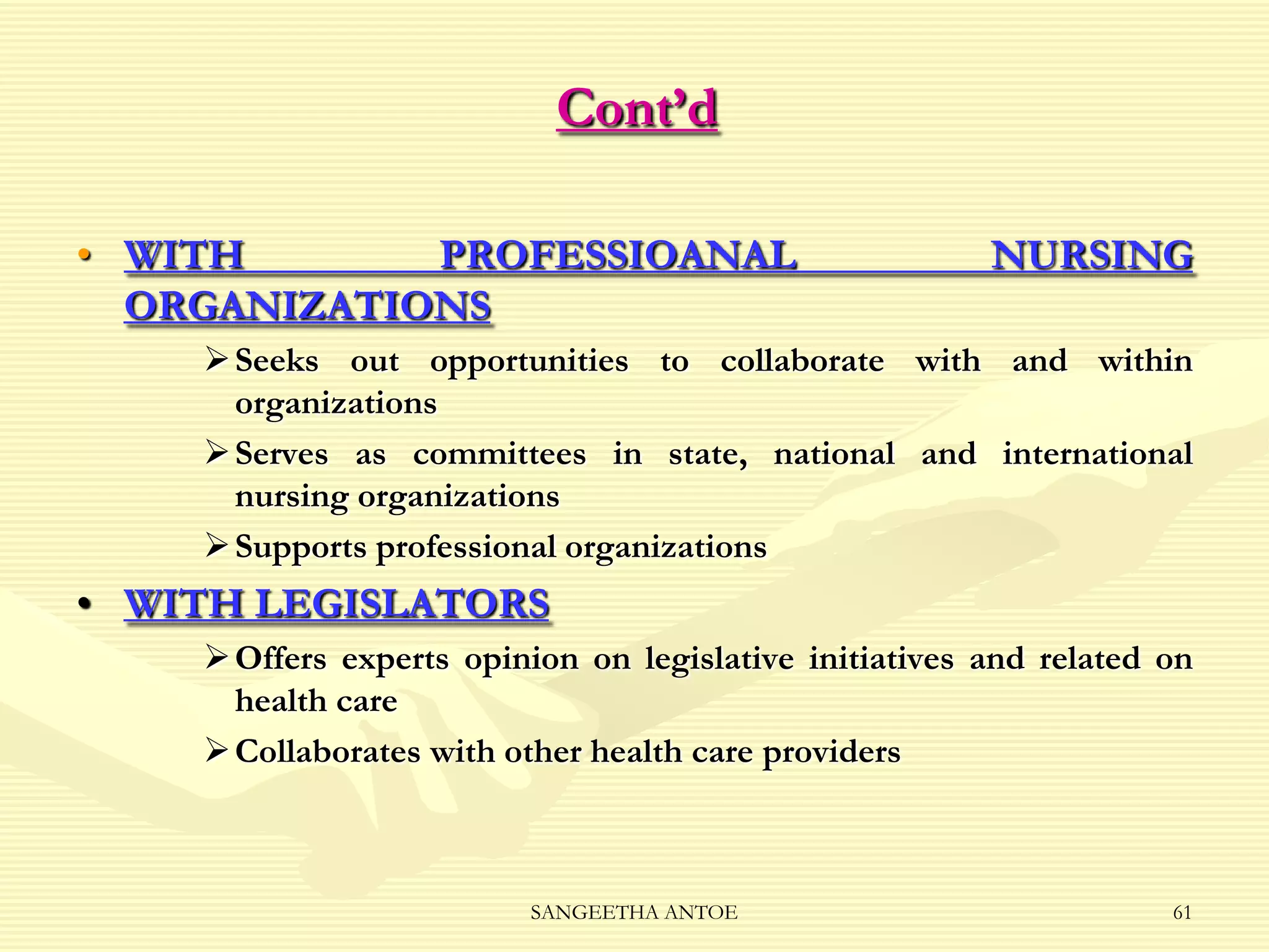 Cont’d
• WITH
PROFESSIOANAL
ORGANIZATIONS

NURSING

 Seeks out opportunities to collaborate with and within
organizations
 Serves as committees in state, national and international
nursing organizations
 Supports professional organizations

• WITH LEGISLATORS
 Offers experts opinion on legislative initiatives and related on
health care
 Collaborates with other health care providers

SANGEETHA ANTOE

61

 