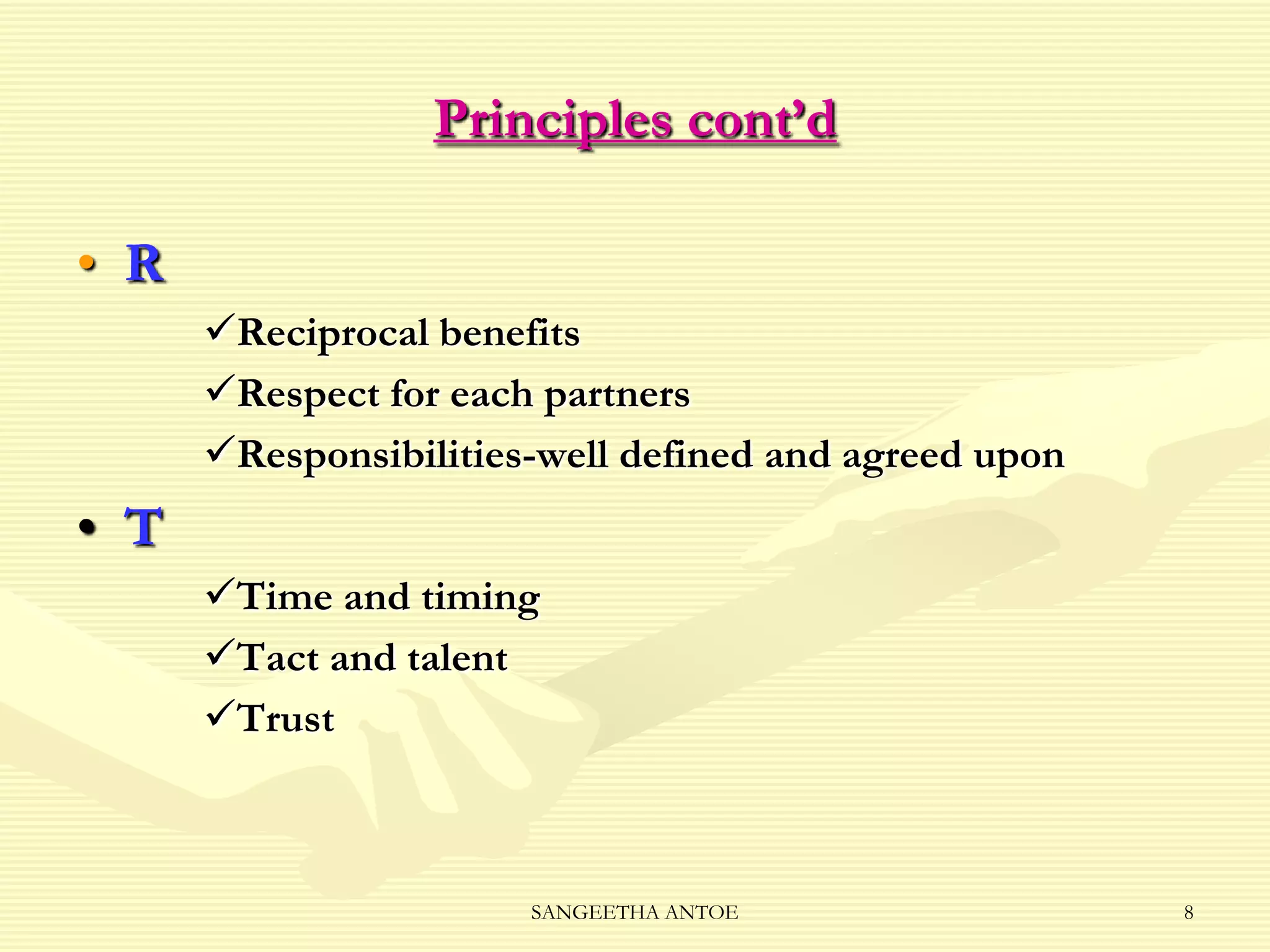 Principles cont’d
• R
Reciprocal benefits
Respect for each partners
Responsibilities-well defined and agreed upon

• T
Time and timing
Tact and talent
Trust

SANGEETHA ANTOE

8

 