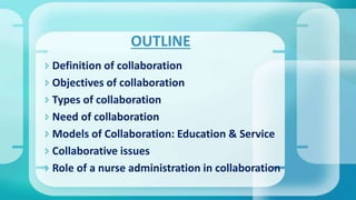  Definition of collaboration
 Objectives of collaboration
 Types of collaboration
 Need of collaboration
 Models of Collaboration: Education & Service
 Collaborative issues
 Role of a nurse administration in collaboration
OUTLINE
 