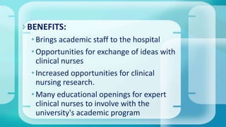BENEFITS:
•Brings academic staff to the hospital
•Opportunities for exchange of ideas with
clinical nurses
•Increased opportunities for clinical
nursing research.
•Many educational openings for expert
clinical nurses to involve with the
university's academic program
 