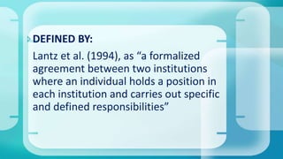 DEFINED BY:
Lantz et al. (1994), as “a formalized
agreement between two institutions
where an individual holds a position in
each institution and carries out specific
and defined responsibilities”
 