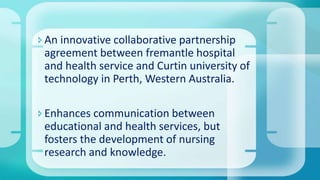 An innovative collaborative partnership
agreement between fremantle hospital
and health service and Curtin university of
technology in Perth, Western Australia.
Enhances communication between
educational and health services, but
fosters the development of nursing
research and knowledge.
 