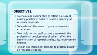 OBJECTIVES:
 To encourage nursing staff to reflect on current
nursing practice in order to develop meaningful
research proposals
 To teach staff the research process via research
experience
 To enable nursing staff to have a key role in the
professional development of other staff via the
dissemination of research and quality improvement
findings
 To plan and implement changes to practice based
on research evidence.
 