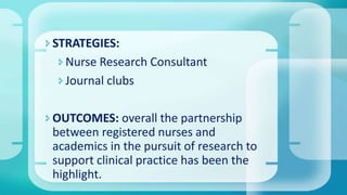 STRATEGIES:
Nurse Research Consultant
Journal clubs
OUTCOMES: overall the partnership
between registered nurses and
academics in the pursuit of research to
support clinical practice has been the
highlight.
 
