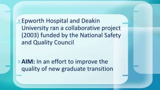 Epworth Hospital and Deakin
University ran a collaborative project
(2003) funded by the National Safety
and Quality Council
AIM: In an effort to improve the
quality of new graduate transition
 