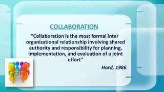 "Collaboration is the most formal inter
organizational relationship involving shared
authority and responsibility for planning,
implementation, and evaluation of a joint
effort”
Hord, 1986
COLLABORATION
 