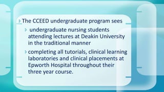 The CCEED undergraduate program sees
 undergraduate nursing students
attending lectures at Deakin University
in the traditional manner
completing all tutorials, clinical learning
laboratories and clinical placements at
Epworth Hospital throughout their
three year course.
 