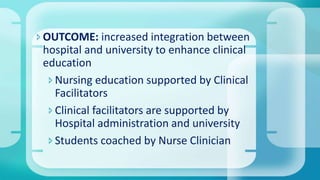 OUTCOME: increased integration between
hospital and university to enhance clinical
education
Nursing education supported by Clinical
Facilitators
Clinical facilitators are supported by
Hospital administration and university
Students coached by Nurse Clinician
 