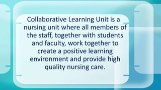 Collaborative Learning Unit is a
nursing unit where all members of
the staff, together with students
and faculty, work together to
create a positive learning
environment and provide high
quality nursing care.
 