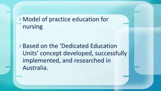 Model of practice education for
nursing
Based on the ‘Dedicated Education
Units’ concept developed, successfully
implemented, and researched in
Australia.
 