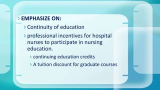 EMPHASIZE ON:
Continuity of education
professional incentives for hospital
nurses to participate in nursing
education.
 continuing education credits
 A tuition discount for graduate courses
 