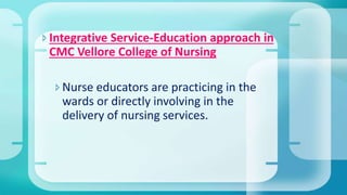 Integrative Service-Education approach in
CMC Vellore College of Nursing
Nurse educators are practicing in the
wards or directly involving in the
delivery of nursing services.
 