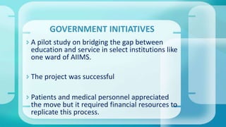  A pilot study on bridging the gap between
education and service in select institutions like
one ward of AIIMS.
 The project was successful
 Patients and medical personnel appreciated
the move but it required financial resources to
replicate this process.
GOVERNMENT INITIATIVES
 