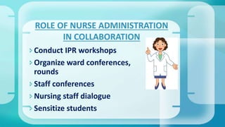 Conduct IPR workshops
Organize ward conferences,
rounds
Staff conferences
Nursing staff dialogue
Sensitize students
ROLE OF NURSE ADMINISTRATION
IN COLLABORATION
 