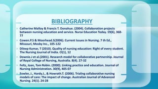  Catherine Malloy & Francis T. Donahue. (2004). Collaboration projects
between nursing education and service. Nurse Education Today. 19(6), 368-
77
 Cowen.P.S & Moorhead.S(2006). Current Issues in Nursing. 7 th Ed.,
Missouri, Mosby Inc., 105-122
 Dileep Kumar, T (2010). Quality of nursing education: Right of every student.
The Nursing Journal of India. Cl(1), 12
 Downie.J et al.(2001). Research model for collaborative partnership. Journal
of Royal College of Nursing, Australia. 8(4). 27-32
 Feltz, Joan, Tom Robin. (2000). Linking practice and education. Journal of
Nursing Administration. 30(9), 405-07
 Fowler, J., Hardy.J., & Howrath.T. (2006). Trialing collaborative nursing
models of care: The impact of change. Australian Journal of Advanced
Nursing. 24(1). 24-28
BIBLIOGRAPHY
 