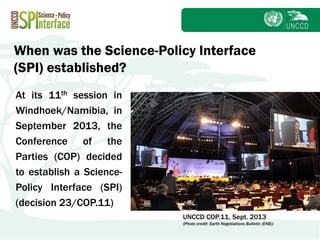 Subject
At its 11th session in
Windhoek/Namibia, in
September 2013, the
Conference of the
Parties (COP) decided
to establish a Science-
Policy Interface (SPI)
(decision 23/COP.11)
When was the Science-Policy Interface
(SPI) established?
UNCCD COP.11, Sept. 2013
(Photo credit: Earth Negotiations Bulletin (ENB))
 
