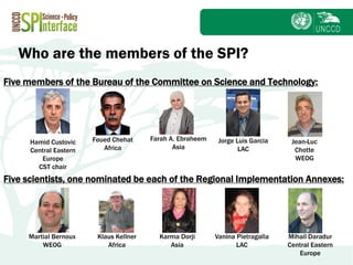 Subject
Who are the members of the SPI?
Five members of the Bureau of the Committee on Science and Technology:
Jean-Luc
Chotte
WEOG
Foued Chehat
Africa
Farah A. Ebraheem
Asia
Jorge Luis Garcia
LAC
Hamid Custovic
Central Eastern
Europe
CST chair
Five scientists, one nominated be each of the Regional Implementation Annexes:
Martial Bernoux
WEOG
Klaus Kellner
Africa
Karma Dorji
Asia
Vanina Pietragalla
LAC
Mihail Daradur
Central Eastern
Europe
 