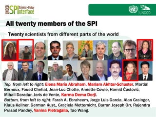 Subject
Twenty scientists from different parts of the world
Top, from left to right: Elena María Abraham, Mariam Akhtar-Schuster, Martial
Bernoux, Foued Chehat, Jean-Luc Chotte, Annette Cowie, Hamid Čustović,
Mihail Daradur, Joris de Vente, Karma Dema Dorji.
Bottom, from left to right: Farah A. Ebraheem, Jorge Luis Garcia, Alan Grainger,
Klaus Kellner, German Kust,, Graciela Metternicht, Barron Joseph Orr, Rajendra
Prasad Pandey, Vanina Pietragalla, Tao Wang.
All twenty members of the SPI
 