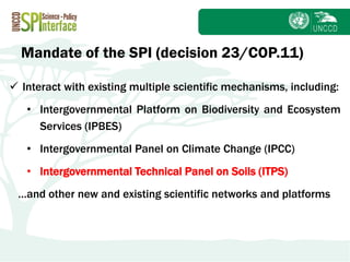Subject
 Interact with existing multiple scientific mechanisms, including:
• Intergovernmental Platform on Biodiversity and Ecosystem
Services (IPBES)
• Intergovernmental Panel on Climate Change (IPCC)
• Intergovernmental Technical Panel on Soils (ITPS)
…and other new and existing scientific networks and platforms
Mandate of the SPI (decision 23/COP.11)
 