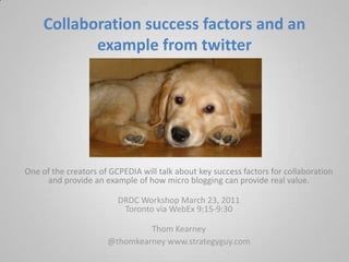Collaboration success factors and an example from twitter  One of the creators of GCPEDIA will talk about key success factors for collaboration and provide an example of how micro blogging can provide real value.  DRDC Workshop March 23, 2011Toronto via WebEx 9:15-9:30  Thom Kearney  @thomkearneywww.strategyguy.com 