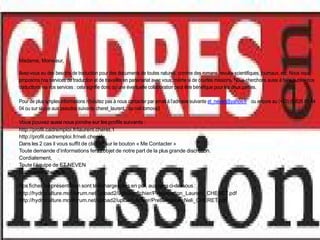 Madame, Monsieur,
Avez-vous eu des besoins de traduction pour des documents de toutes natures, comme des romans, revues scientifiques, journaux, etc. Nous vous
proposons nos services de traduction et de travailler en partenariat avec vous, même si de courtes missions. Nous cherchons aussi à faire publier nos
traductions via vos services : cela signifie donc qu’une éventuelle collaboration peut être bénéfique pour les deux parties.
Pour de plus amples informations n’hésitez pas à nous contacter par email à l’adresse suivante et_neven@yahoo.fr ou encore au (+33) (0)826 81 44
04 ou sur skype aux pseudos suivants cheret_laurent ou neli.tomova3
Vous pouvez aussi nous joindre sur les profils suivants :
http://profil.cadremploi.fr/laurent.cheret.1
http://profil.cadremploi.fr/neli.cheret
Dans les 2 cas il vous suffit de cliquer sur le bouton « Me Contacter »
Toute demande d’informations fera l’objet de notre part de la plus grande discrétion.
Cordialement,
Toute l’équipe de ET NEVEN
http://www.cheret.tk
Nos fiches de présentation sont téléchargeables en pdf, aux liens ci-dessous :
http://hydroculture.monforum.net/upload2/upload_fichier/Presentation_Laurent_CHERET.pdf
http://hydroculture.monforum.net/upload2/upload_fichier/Presentation_Neli_CHERET.pdf
 