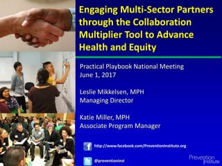 Engaging Multi-Sector Partners
through the Collaboration
Multiplier Tool to Advance
Health and Equity
@preventioninst
http://www.facebook.com/PreventionInstitute.org
Practical Playbook National Meeting
June 1, 2017
Leslie Mikkelsen, MPH
Managing Director
Katie Miller, MPH
Associate Program Manager
 