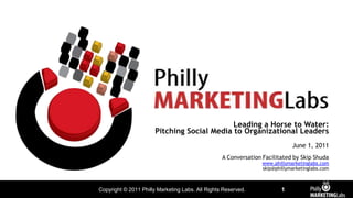 Leading a Horse to Water: Pitching Social Media to Organizational Leaders June 1, 2011 A Conversation Facilitated by Skip Shuda www.phillymarketinglabs.com skip@phillymarketinglabs.com 
