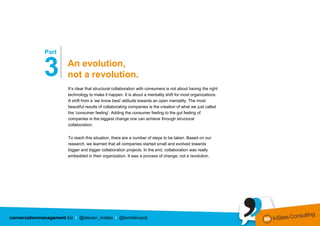…………………
              Part


              3                An evolution,
                               not a revolution.
                               It’s clear that structural collaboration with consumers is not about having the right
                               technology to make it happen. It is about a mentality shift for most organizations.
                               A shift from a ‘we know best’-attitude towards an open mentality. The most
                               beautiful results of collaborating companies is the creation of what we just called
                               the ‘consumer feeling’. Adding the consumer feeling to the gut feeling of
                               companies is the biggest change one can achieve through structural
                               collaboration.


                               To reach this situation, there are a number of steps to be taken. Based on our
                               research, we learned that all companies started small and evolved towards
                               bigger and bigger collaboration projects. In the end, collaboration was really
                               embedded in their organization. It was a process of change, not a revolution.




conversationmanagement.biz I @steven_insites I @tomderuyck
 