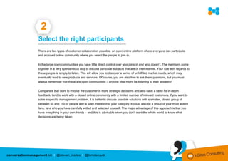2
                  Select the right participants
                  ………………………………………………………………………

                  There are two types of customer collaboration possible: an open online platform where everyone can participate
                  and a closed online community where you select the people to join in.


                  In the large open communities you have little direct control over who joins in and who doesn’t. The members come
                  together in a very spontaneous way to discuss particular subjects that are of their interest. Your role with regards to
                  these people is simply to listen. This will allow you to discover a series of unfulfilled market needs, which may
                  eventually lead to new products and services. Of course, you are also free to ask them questions, but you must
                  always remember that these are open communities – anyone else might be listening to their answers!


                  Companies that want to involve the customer in more strategic decisions and who have a need for in-depth
                  feedback, tend to work with a closed online community with a limited number of relevant customers. If you want to
                  solve a specific management problem, it is better to discuss possible solutions with a smaller, closed group of
                  between 50 and 150 of people with a keen interest into your category. It could also be a group of your most ardent
                  fans, fans who you have carefully vetted and selected yourself. The major advantage of this approach is that you
                  have everything in your own hands – and this is advisable when you don’t want the whole world to know what
                  decisions are being taken.




conversationmanagement.biz I @steven_insites I @tomderuyck
 