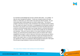 It is important to acknowledge that not every customer will be able – or is suitable – to
                  help you solve management problems. To give your company access to the right
                  advice on a daily basis, you need to listen to the right (and relevant) people. For your
                  communities seek to attract people who can offer an added value. The minimum
                  condition is that they must have a clear commitment to the company and what it stands
                  for. They might be an expert in the sector, a knowledgeable and enthusiastic amateur in
                  the sector or just a big fan of your brand. Research has shown that without this kind of
                  emotional commitment people seldom have enough interest to contribute effectively to
                  an online community7. In other words, you need to talk to people who are interesting
                  and interested. If they don’t have an opinion or the natural motivation to take part is
                  missing, your community will not achieve what you want it to achieve. But it natural
                  engagement not enough, in order to make your community a real success you need to
                  manage it well. A number of things are important: be open and transparent about the
                  goals of each project, listen in an active way (allow participants to put their issues on
                  your agenda too), make it a fun experience (after all people are doing this in their spare
                  time) and give enough feedback on what you did with their answers.




                  72010,   Ludwig, De Ruyck, Schillewaert, InSites Consulting and the University of Maastricht.




conversationmanagement.biz I @steven_insites I @tomderuyck
 