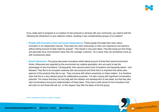 If you really want to progress to co-creation of new products or services with your community, you need to add the
                  following two dimensions to your selection criteria, resulting in two complementary groups of co-creators8


                  • People with innovative vision and social independence: These people formulate their vision about
                    innovation in an independent manner. They base this vision exclusively on their own experience and opinions,
                    without taking account of what might be ‘popular’. This results in very pure ideas. They like trying out new things
                    and generally have more extreme views than the ‘average’ customer. As a result, they can sometimes come up
                    with revolutionary ideas.


                  • Social influencers: This group discusses innovations whilst taking account of what their social environment
                    thinks. Influencers are regarded by this environment as creative specialists, who are quick to see the
                    advantages of new innovations. Consequently, their opinions about such innovations are frequently asked – and
                    followed. They like to be occupied creatively with new products and think that it is important that others also
                    approve of the products they like to use. They converse with others proactively on these matters. It is therefore
                    clear that this is a very relevant group for collaborative purposes. It is also a group with significant conversation
                    potential. This means that they not only help with the initiation and development of new ideas, but that they also
                    start conversations during the implementation of these ideas. They have a sixth sense for the innovations that
                    will catch on and those that will not. In this respect, they filter the ideas of the first group.




                  82010,   Schillewaert, De Ruyck, InSites Consulting




conversationmanagement.biz I @steven_insites I @tomderuyck
 