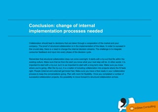 ………………………………………….………..……………..…………………………………………………………………………………………………….


                    Conclusion: change of internal
                    implementation processes needed
  ………………………………………….………..……………..…………………………………………………………………………………………………….


                    Collaboration should lead to decisions that are taken through a cooperation of the market and your
                    company. The proof of structural collaboration is in the implementation of the ideas. In order to succeed in
                    this crucial step, there is a need to change the internal decision streams. The challenge is to integrate
                    consumer feedback and input into every phase of the decision cycle.


                    Remember that structural collaboration does not come overnight. It starts with a try-out that fits within the
                    existing culture. Make sure that as from the start you know what your next step will be. In other words: it is
                    important to start with a try-out, but it is as important to start with a long term view. Make sure you know
                    where you're going. After the try-out, it is a matter of including collaboration into projects where the fit feels
                    right. People (internal and external) get bored fast. Make sure you have a flow ready in your collaboration
                    process to keep the conversations going. Plan with room for flexibility. Once you completed a number of
                    successful collaboration projects, the possibility to move forward to structural collaboration arrives.




conversationmanagement.biz I @steven_insites I @tomderuyck
 
