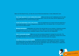 Make sure that along the way, you take into account these last tactical tips to make collaboration work:


                    •   Have clear objectives in each collaboration project. Make sure that you don’t collaborate just for the sake
                        of it. To get the feedback of consumers in the decision flow, it has to be very clear what the objectives are.
                        Objectives that are in line with the business goals.

                    •   Involve all stakeholders early in the process. The more departments are involved during the beginning of
                        the process the better. In order to integrate the collaboration flow in the decision flow, it is crucial to have a
                        buy-in from the relevant teams.

                    •   Manage expectations. Collaboration won’t bring in the next big idea for your company. Customers are great
                        sparring partners, but don’t set the expectations too high. Make sure that during the integration of their
                        feedback in the decision flows, everybody is aware of what to expect from the collaboration.

                    •   Have a community manager. Make sure you have somebody assigned to manage the community. This
                        person is responsible to manage the conversation with participants of the collaboration process and to share
                        the insights internally. He or she brings the consumer’s voice to life within the company.

                    •   Create internal and external credibility. By delivering results and integrating the voice of the customer in
                        your decision flows, you will gain credibility among the participants of the collaboration platform. Credibility
                        among employees will also grow as they will see that collaboration adds value. Marketing your collaboration
                        efforts is not a bad thing, but it should not be the only thing.




conversationmanagement.biz I @steven_insites I @tomderuyck
 