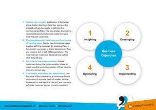 1. Getting new insights: exploration of the target
                  group. Listen directly on how they perceive the
                  product and service quality to optimize the
                  commercial portfolio. This also implies discovering
                  new market trends and unmet needs from your
                  most relevant customers.
                                                                            1                          2
               2. The development of new ideas and fine-tuning           Insighting                 Developing
                  of existing ideas. Create new commercial value
                  together with the customer. By involving them in
                  the product, campaign or brand development flow,
                  you create a sort of self-fulfilling prophecy. The                  Business
                  most relevant customers decide almost upfront                       Objectives
                  what they will buy.
               3. Key role during implementation. Include
                  customers during the implementation phase to
                  make sure that your interpretation of their ideas is
                  done in a correct way.                                    4                          3
               4. Continuous evaluation and optimization. Use            Optimizing                Implementing
                  the voice of the customer as a continuous flow of
                  information to improve loads of smaller, tactical
                  issues and to re-shape the future of your company
                  with your customer as your primary consultant.




conversationmanagement.biz I @steven_insites I @tomderuyck
 