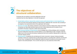 …………………
              Part


              2                The objectives of
                               structural collaboration.
                               Companies who are working on structural collaboration with their
                               customers have four clear objectives in mind with this approach:


                               1. Create better products, improve the customer service and communicate in a more impactful way.
                                  This is by far the most important objective for large brands to collaborate with consumers. By succeeding in
                                  this objective, the overall performance of the organization will increase.
                               2. Become more agile. By involving customers in every phase of a decision making chain, things move faster.
                                  Companies can make better decisions faster and have a better feeling what will be needed to be as
                                  successful in the future. A big plus in today’s fast moving world.
                               3. Add consumer-feeling to the gut-feeling. A lot of managers rely on their gut-feeling, which is wonderful.
                                  Structural collaboration should add ‘consumer-feeling’ to it. By collaborating so often, managers create the
                                  ability to put on the consumers hat during a meeting and think as the customer. Allowing them to make more
                                  consumer relevant choices.
                               4. Marketing & PR. Companies who are listening and involve consumers in decision making are popular
                                  nowadays. Tell all your customers that you take decisions based on consulting other customers, and they will
                                  like you more. Leveraging the internal collaboration platforms towards the external communication, has an
                                  impact on the overall perception. This is not the main goal, but a very welcomed indirect effect.




conversationmanagement.biz I @steven_insites I @tomderuyck
 