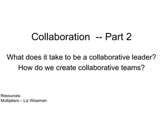 Collaboration  -- Part 2 What does it take to be a collaborative leader? How do we create collaborative teams? Resources:  Multipliers – Liz Wiseman 