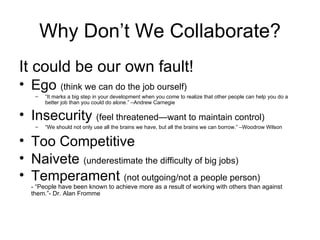 Why Don’t We Collaborate? It could be our own fault! Ego  (think we can do the job ourself) “ It marks a big step in your development when you come to realize that other people can help you do a better job than you could do alone.” –Andrew Carnegie Insecurity  (feel threatened—want to maintain control) “ We should not only use all the brains we have, but all the brains we can borrow.” –Woodrow Wilson Too Competitive Naivete  (underestimate the difficulty of big jobs) Temperament  (not outgoing/not a people person) - “People have been known to achieve more as a result of working with others than against them.”- Dr. Alan Fromme 