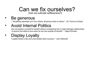 Can we fix ourselves? Be generous - “All getting separates you from others; all giving unites to others.” –St. Francis of Assisi Avoid Internal Politics -Do not position yourself for benefit without considering how it might damage relationships “A person first starts to live when he can live outside of himself.” – Albert Einstein Display Loyalty “Loyalty fosters unity and unity breeds team success.” –John Maxwell (Can we cultivate selflessness?) 