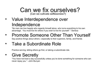 Can we fix ourselves? Value Interdependence over Independence “No man can live happily who regards himself alone, who turns everything to his own advantage.  You must live for others if you wish to live for yourself.” –Seneca Promote Someone Other Than Yourself Say positive things about others—especially to their superiors, family, and friends Take a Subordinate Role  Practice serving, letting others go first, or taking a subordinate role.   Give Secretly “You have not lived a day successfully unless you’ve done something for someone who can never repay you.” –John Bunyan (Can we cultivate selflessness?) 