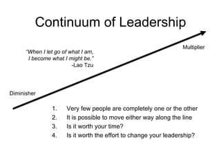Continuum of Leadership Very few people are completely one or the other  It is possible to move either way along the line  Is it worth your time? Is it worth the effort to change your leadership? Multiplier Diminisher “ When I let go of what I am, I become what I might be.” -Lao Tzu 