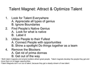 Talent Magnet: Attract & Optimize Talent Look for Talent Everywhere A. Appreciate all types of genius B. Ignore Boundaries Find People’s Native Genius A.  Look for what is native B.  Label it Utilize People to their Fullest A. Connect People with opportunities B. Shine a spotlight Do things together as a team Remove the Blockers A. Get rid of prima donnas B. Get out of the way Both talent magnets and empire builders attract great people.  Talent magnets develop the people they get and move them on to bigger opportunities Talent Magnets don’t run out of talent, because they get a steady stream of new talent 